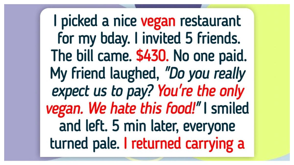 Aku memilih restoran vegan yang bagus untuk merayakan ulang tahunku dan mengundang beberapa teman dekat. Saat tagihan datang, tidak ada yang bergerak membayar salah satu teman bahkan berkata bahwa mereka “membenci makanan vegan” dan mengharapkanku untuk menanggung semua biaya meskipun mereka tidak menikmati makanannya. Aku kemudian menghitung semuanya, mengingatkan mereka tentang steakhouse dan burger yang mereka pilih sebelumnya ketika aku hanya makan salad, lalu membiarkan mereka membayar tagihan. Semua uang itu lalu aku donasikan ke sebuah badan amal vegan, membuat teman-teman terdiam dan kemudian mengirimku pesan bahwa aku dianggap kekanak-kanakan.
